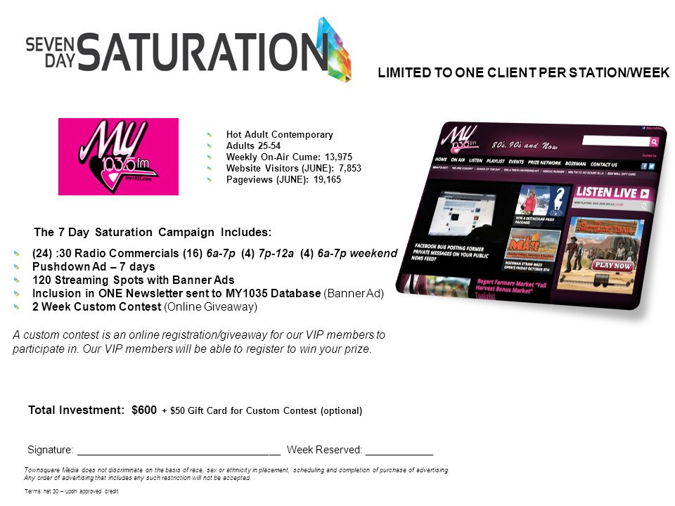 The 7 Day Saturation Campaign Includes: Total Investment: $600 + $50 Gift Card for Custom Contest (optional) Signature: ____________________________________ Week Reserved: ____________ Townsquare Media does not discriminate on the basis of race, sex or ethnicity in placement, scheduling and completion of purchase of advertising.