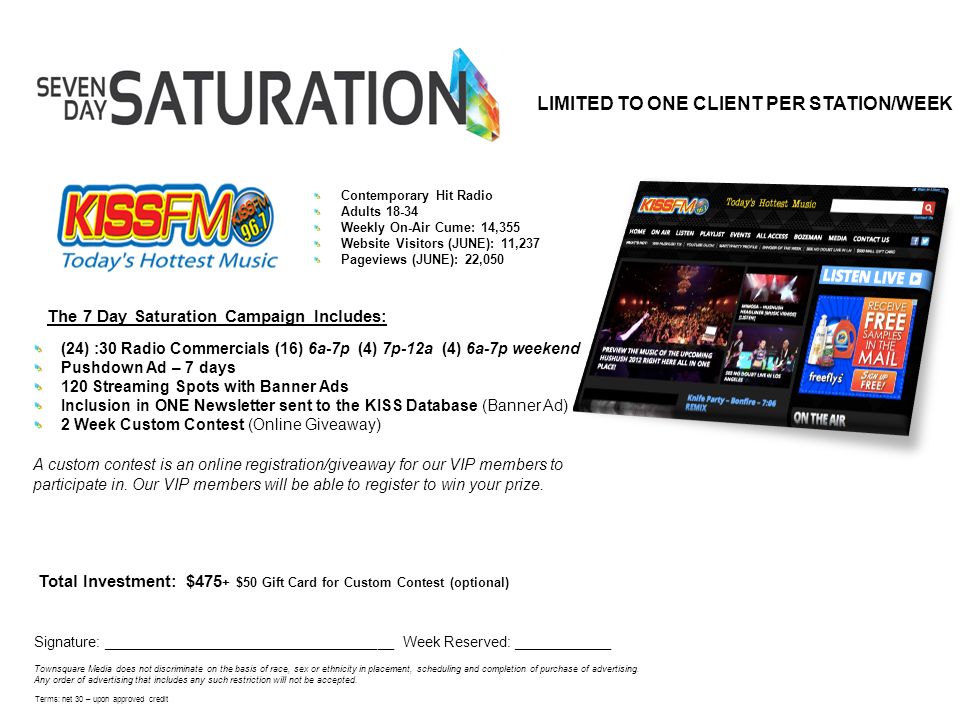 The 7 Day Saturation Campaign Includes: Total Investment: $475 + $50 Gift Card for Custom Contest (optional) Signature: ____________________________________ Week Reserved: ____________ Townsquare Media does not discriminate on the basis of race, sex or ethnicity in placement, scheduling and completion of purchase of advertising.
