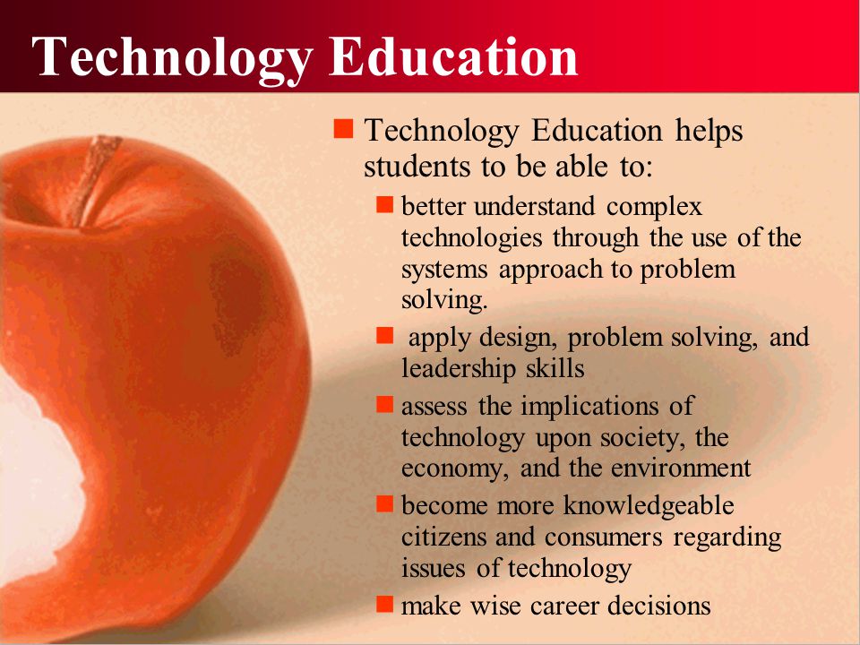 Technology Education Technology Education helps students to be able to: better understand complex technologies through the use of the systems approach to problem solving.