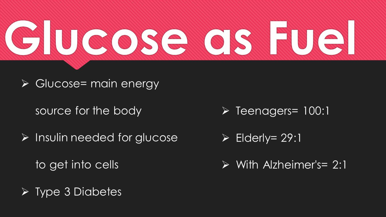 Glucose as Fuel  Glucose= main energy source for the body  Insulin needed for glucose to get into cells  Type 3 Diabetes  Teenagers= 100:1  Elderly= 29:1  With Alzheimer s= 2:1