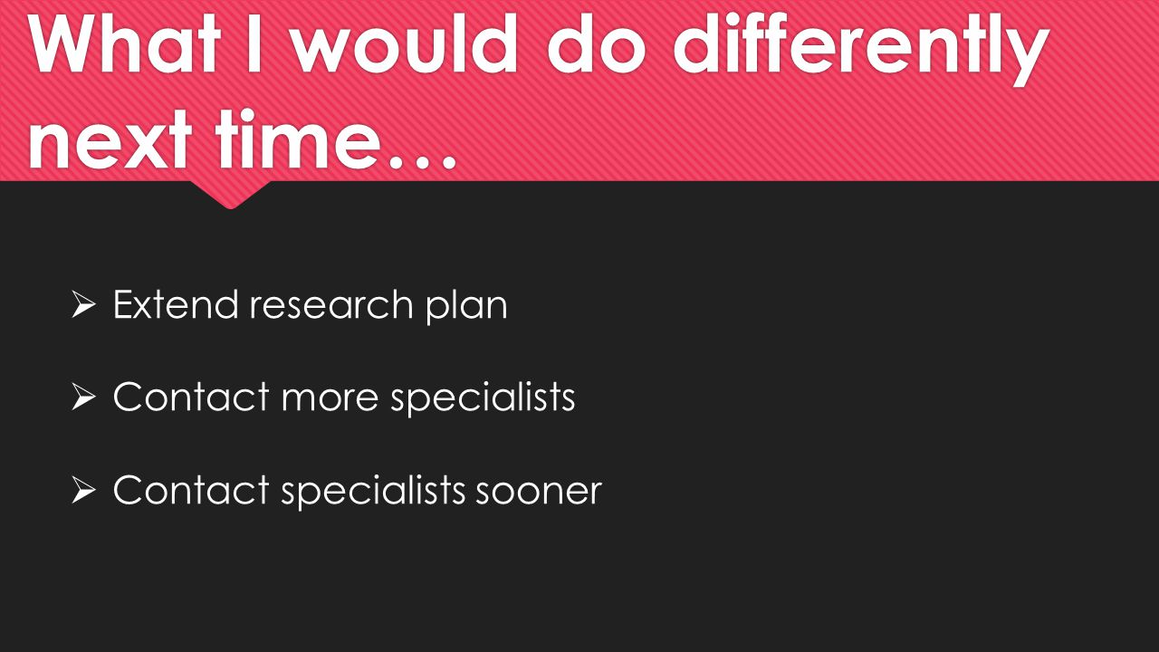 What I would do differently next time…  Extend research plan  Contact more specialists  Contact specialists sooner