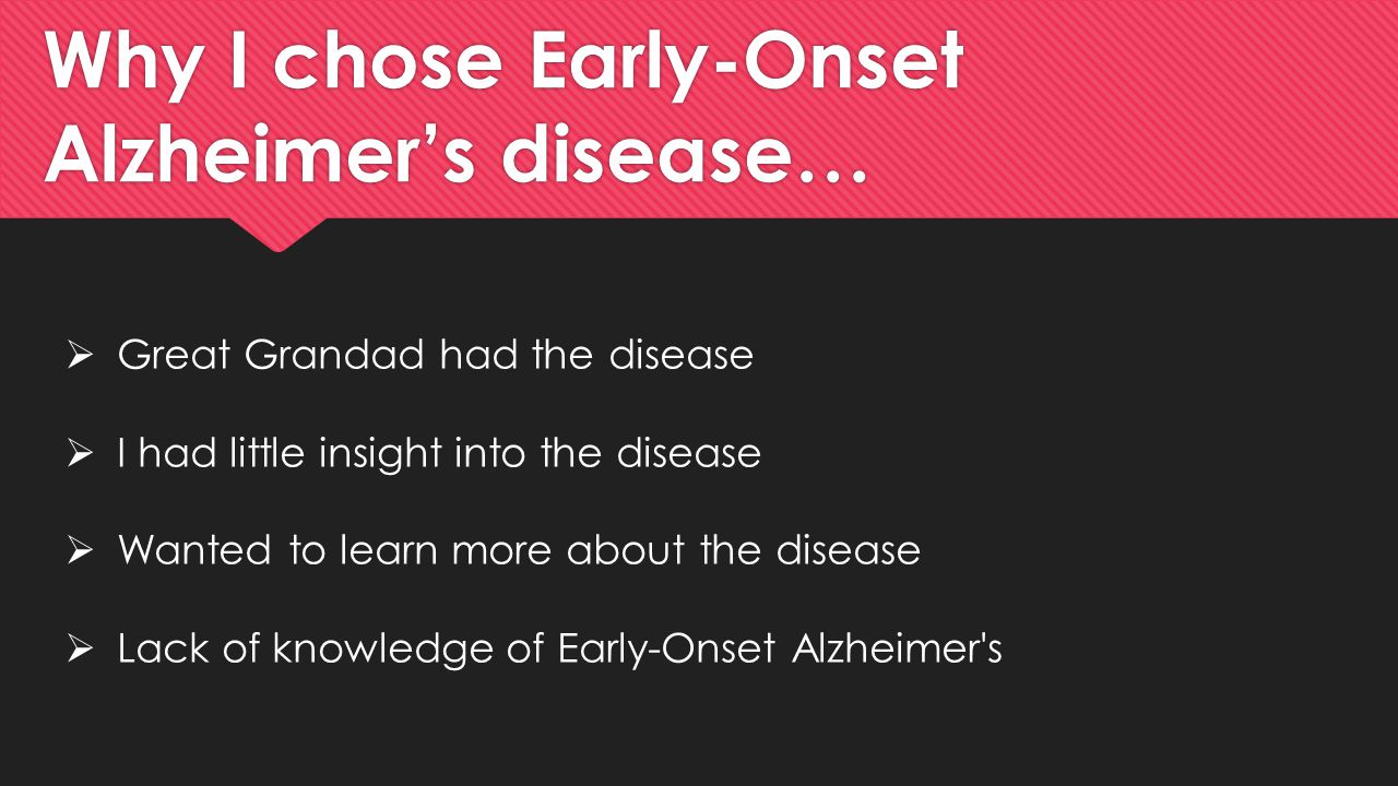 Why I chose Early-Onset Alzheimer’s disease…  Great Grandad had the disease  I had little insight into the disease  Wanted to learn more about the disease  Lack of knowledge of Early-Onset Alzheimer s