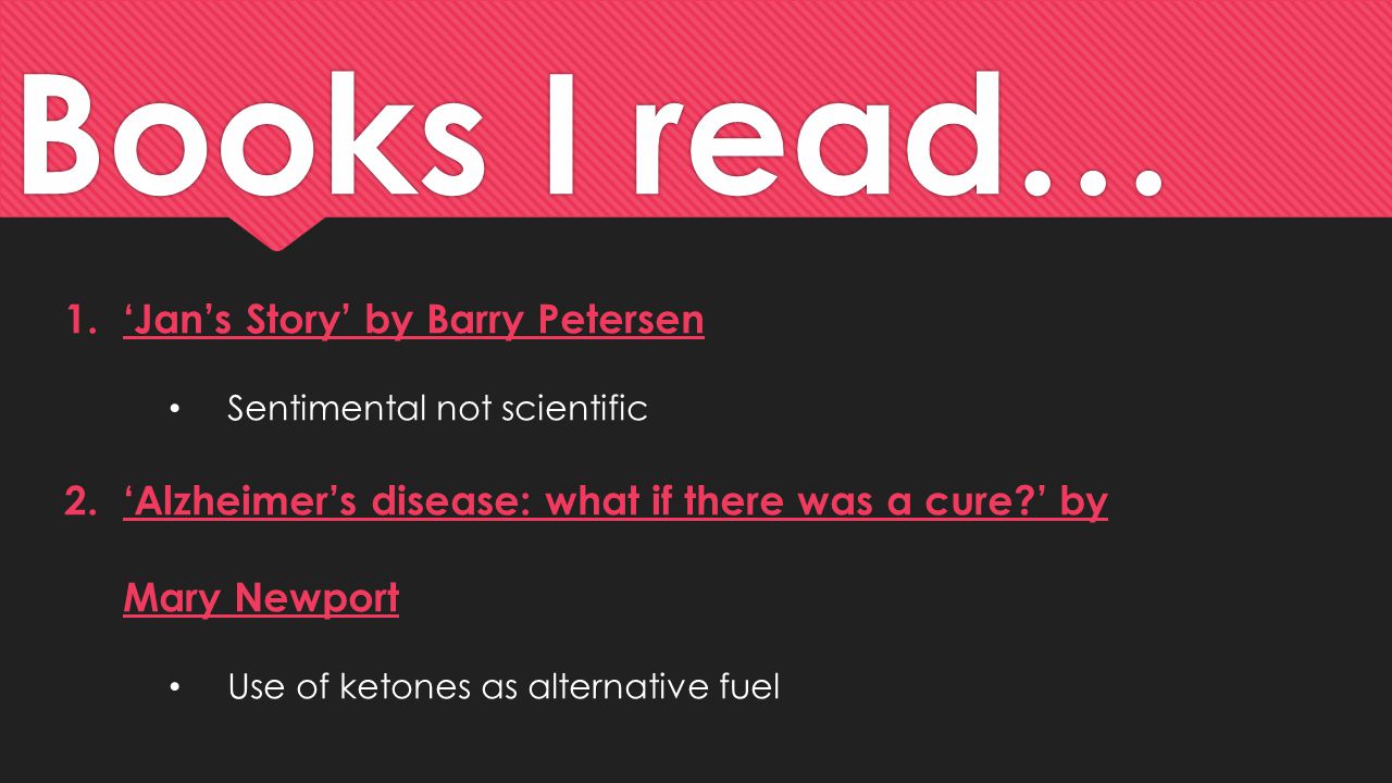 Books I read… 1.‘Jan’s Story’ by Barry Petersen Sentimental not scientific 2.‘Alzheimer’s disease: what if there was a cure ’ by Mary Newport Use of ketones as alternative fuel