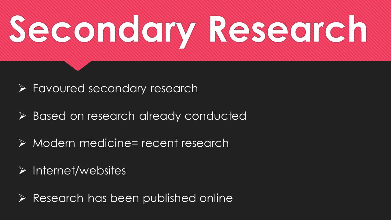 Secondary Research  Favoured secondary research  Based on research already conducted  Modern medicine= recent research  Internet/websites  Research has been published online