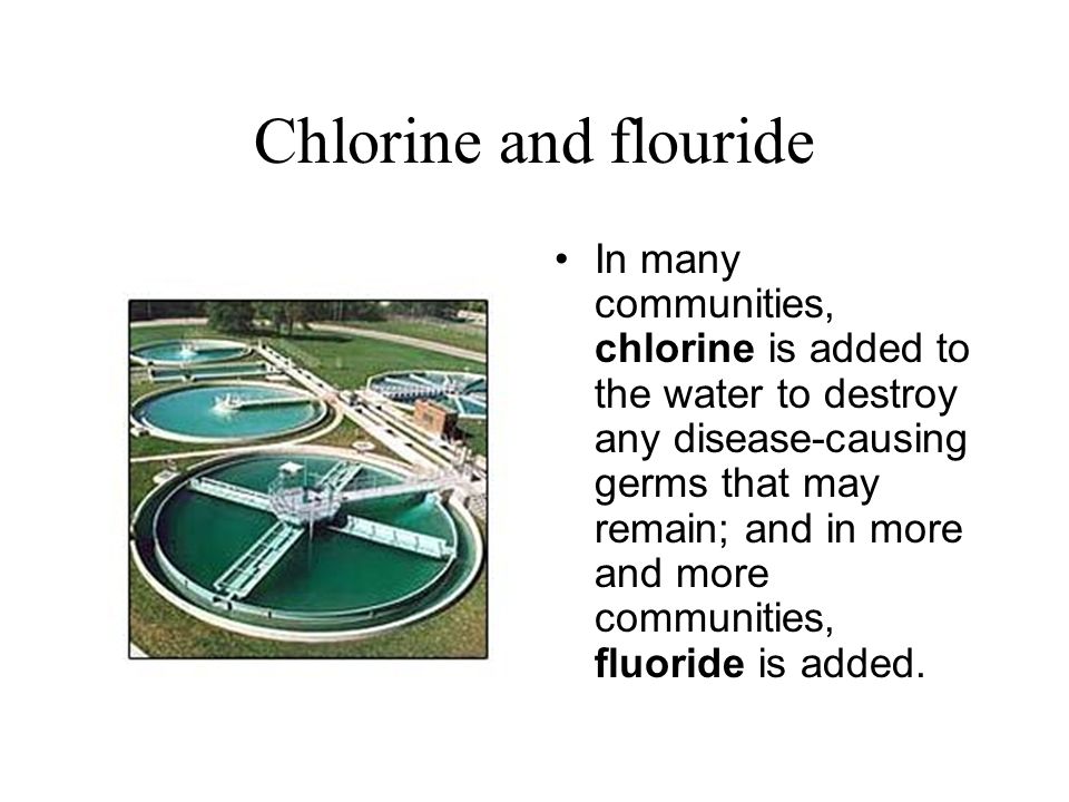 Chlorine and flouride In many communities, chlorine is added to the water to destroy any disease-causing germs that may remain; and in more and more communities, fluoride is added.