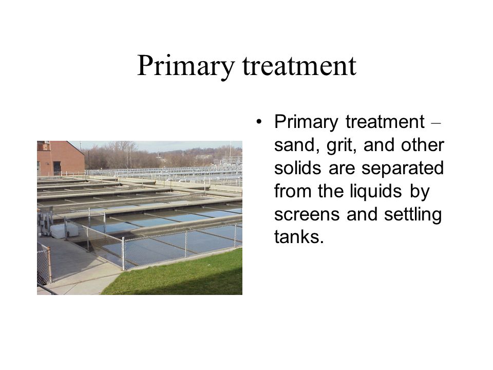Primary treatment Primary treatment – sand, grit, and other solids are separated from the liquids by screens and settling tanks.
