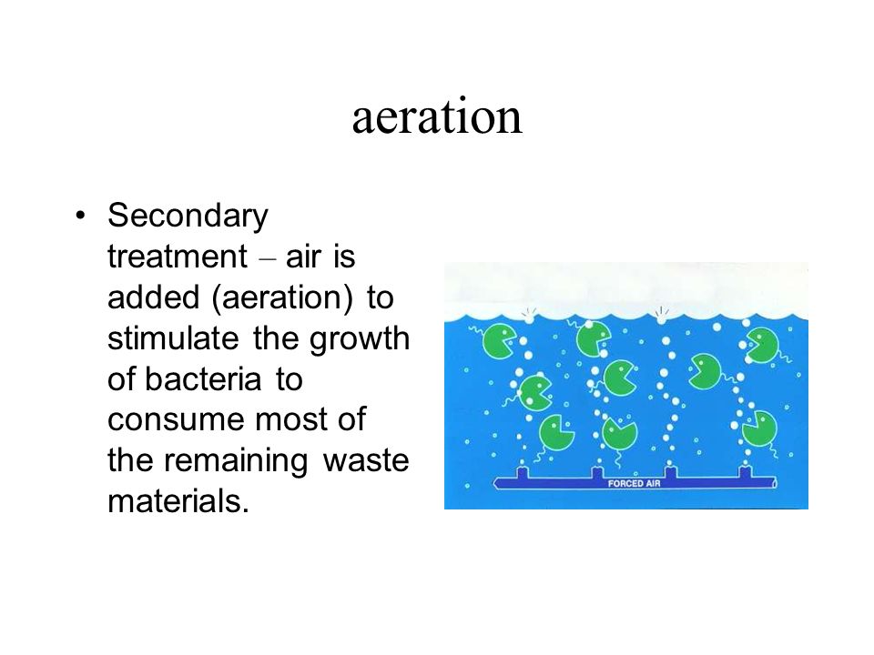 aeration Secondary treatment – air is added (aeration) to stimulate the growth of bacteria to consume most of the remaining waste materials.