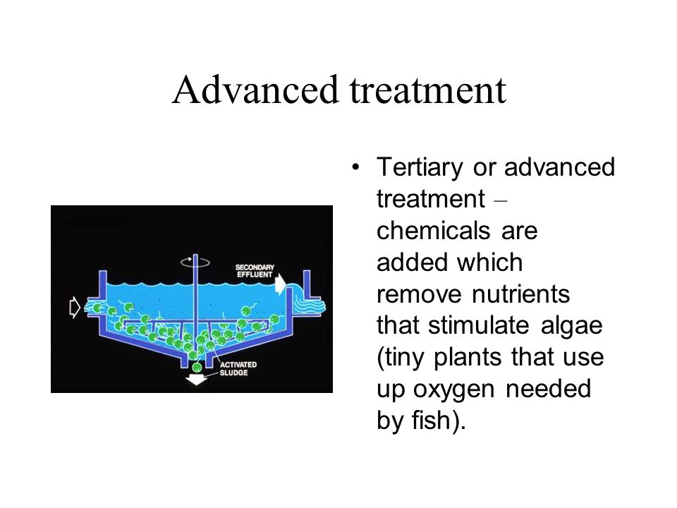 Advanced treatment Tertiary or advanced treatment – chemicals are added which remove nutrients that stimulate algae (tiny plants that use up oxygen needed by fish).