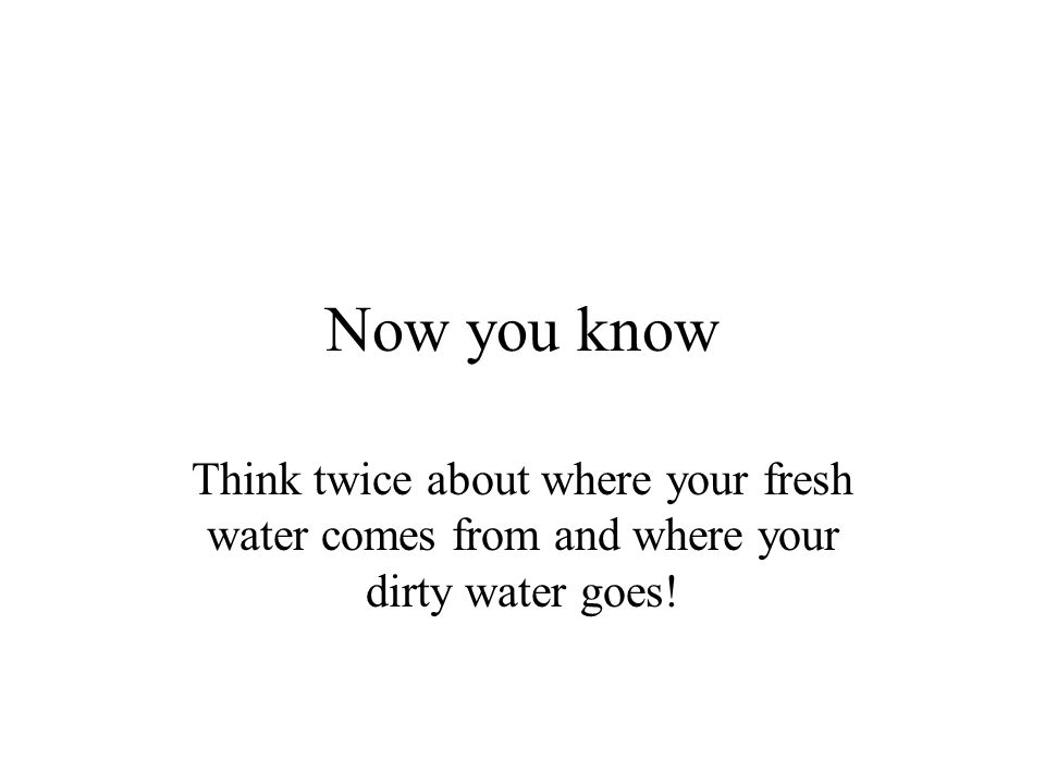 Now you know Think twice about where your fresh water comes from and where your dirty water goes!