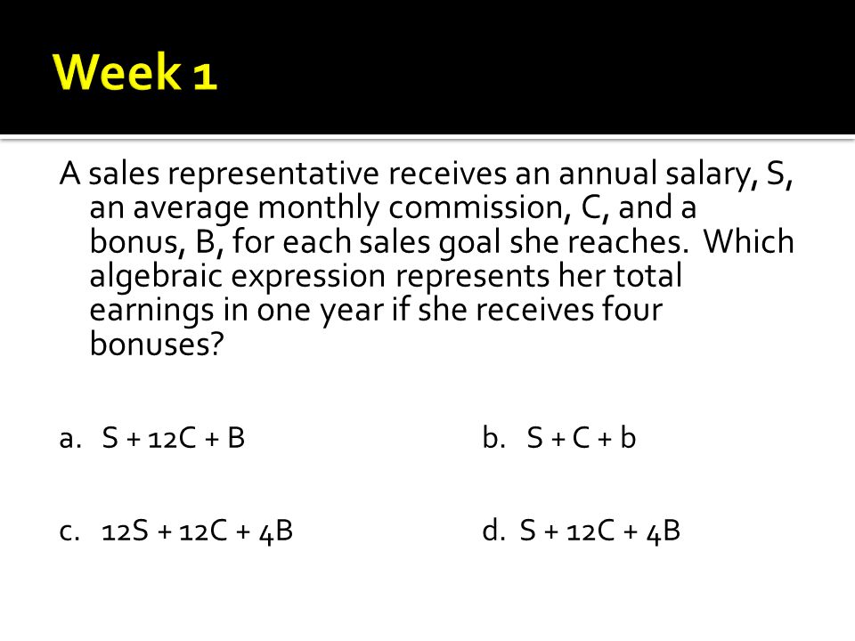 A sales representative receives an annual salary, S, an average monthly commission, C, and a bonus, B, for each sales goal she reaches.