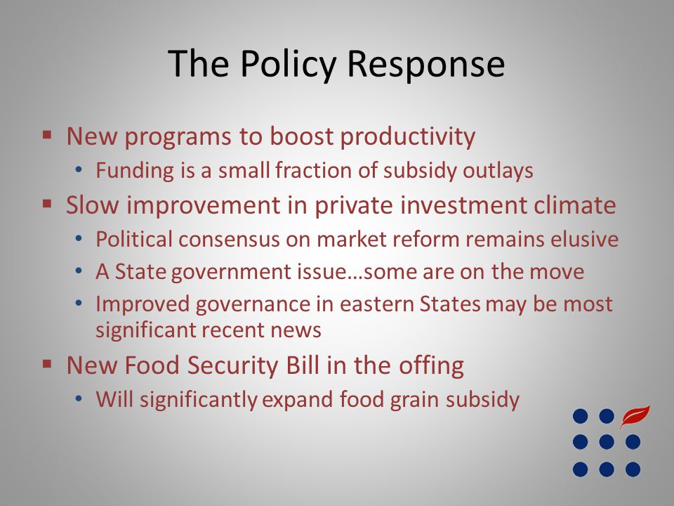 The Policy Response  New programs to boost productivity Funding is a small fraction of subsidy outlays  Slow improvement in private investment climate Political consensus on market reform remains elusive A State government issue…some are on the move Improved governance in eastern States may be most significant recent news  New Food Security Bill in the offing Will significantly expand food grain subsidy
