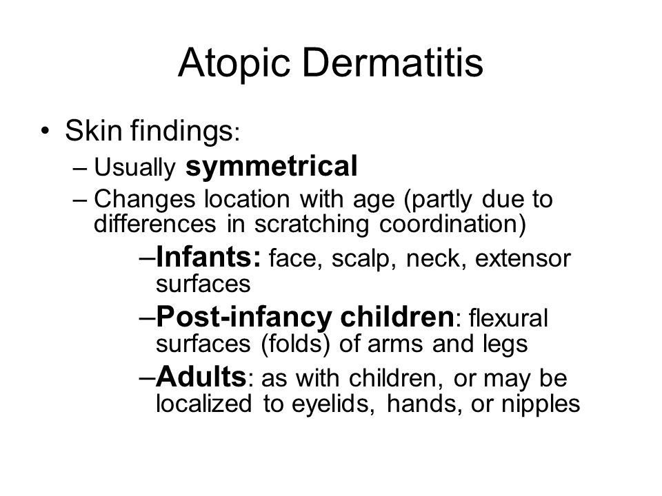 Skin findings : –Usually symmetrical –Changes location with age (partly due to differences in scratching coordination) –Infants: face, scalp, neck, extensor surfaces –Post-infancy children : flexural surfaces (folds) of arms and legs –Adults : as with children, or may be localized to eyelids, hands, or nipples Atopic Dermatitis