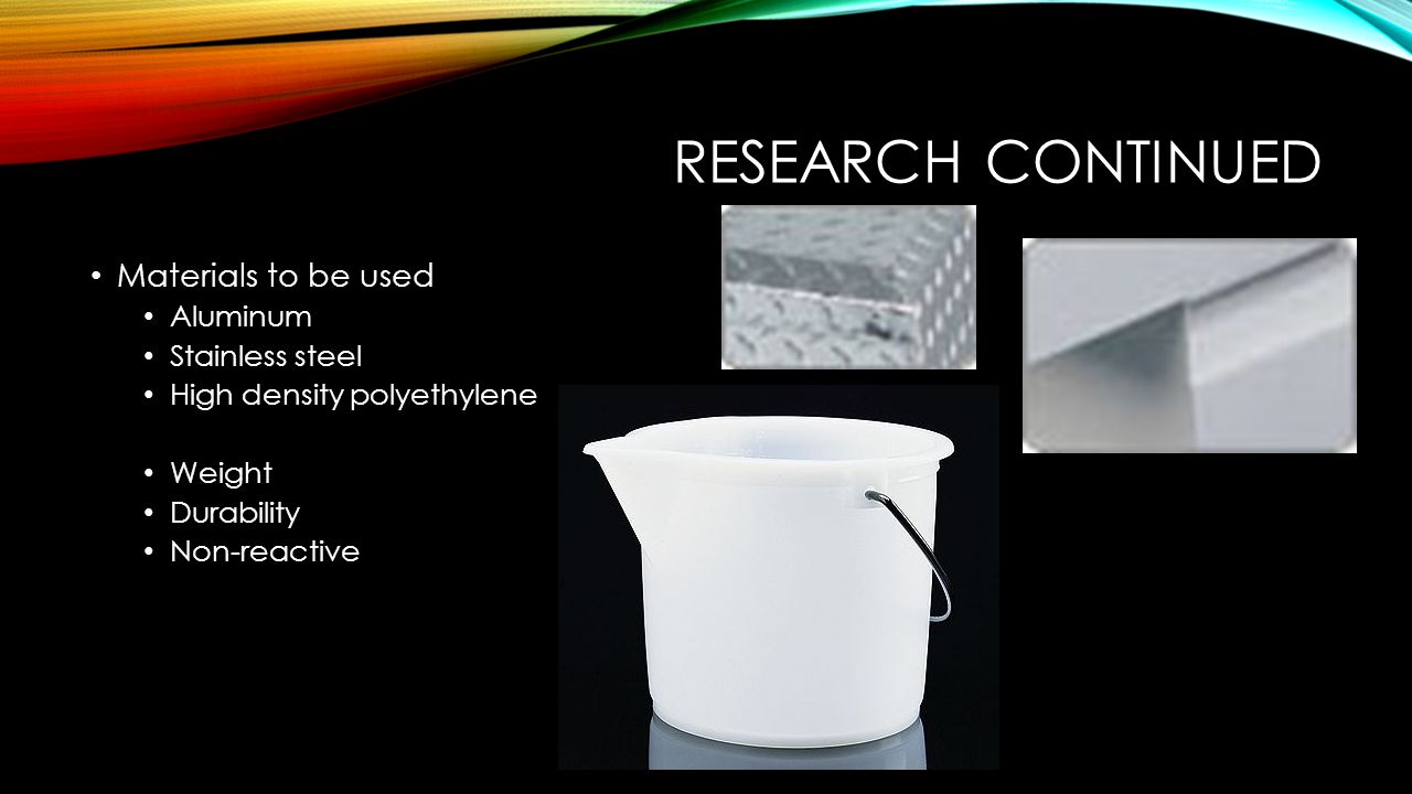 RESEARCH CONTINUED Materials to be used Aluminum Stainless steel High density polyethylene Weight Durability Non-reactive