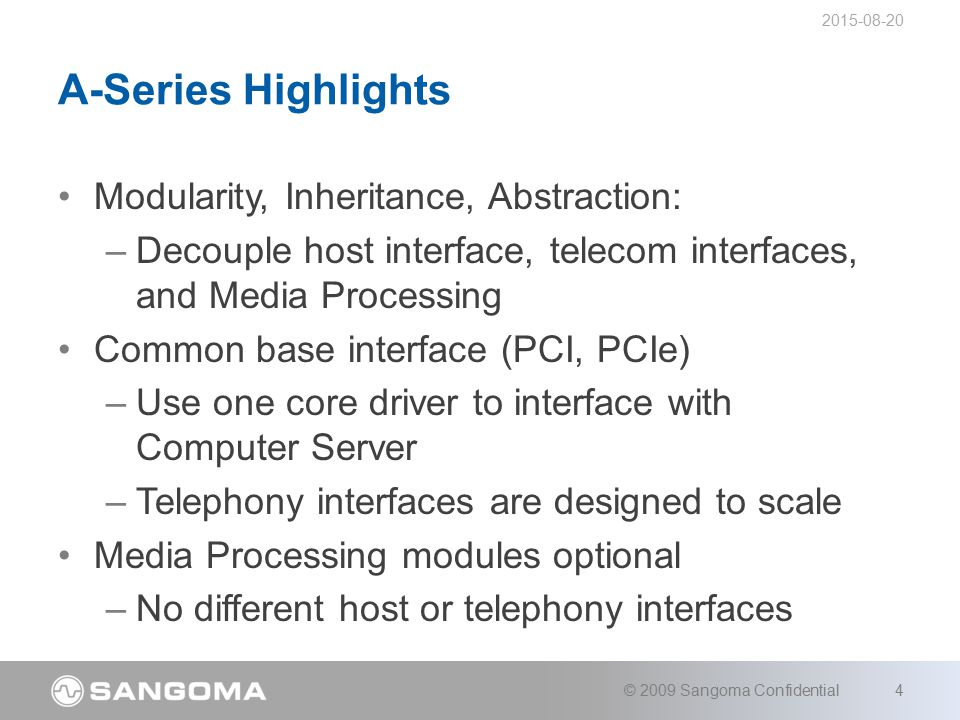 Modularity, Inheritance, Abstraction: –Decouple host interface, telecom interfaces, and Media Processing Common base interface (PCI, PCIe) –Use one core driver to interface with Computer Server –Telephony interfaces are designed to scale Media Processing modules optional –No different host or telephony interfaces A-Series Highlights © 2009 Sangoma Confidential