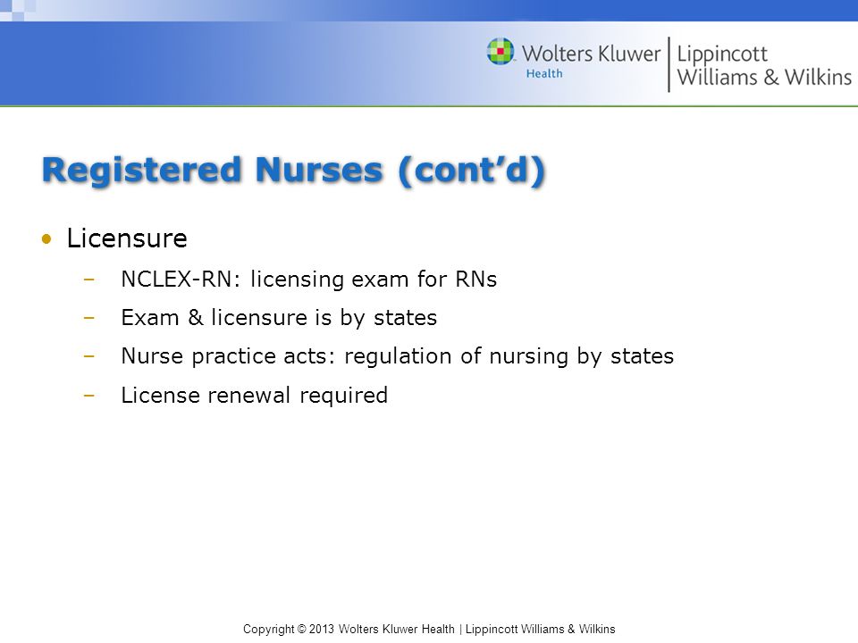 Copyright © 2013 Wolters Kluwer Health | Lippincott Williams & Wilkins Registered Nurses (cont’d) Licensure –NCLEX-RN: licensing exam for RNs –Exam & licensure is by states –Nurse practice acts: regulation of nursing by states –License renewal required