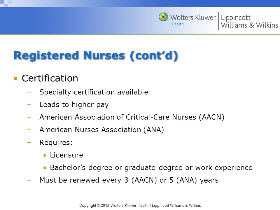 Copyright © 2013 Wolters Kluwer Health | Lippincott Williams & Wilkins Registered Nurses (cont’d) Certification –Specialty certification available –Leads to higher pay –American Association of Critical-Care Nurses (AACN) –American Nurses Association (ANA) –Requires: Licensure Bachelor’s degree or graduate degree or work experience –Must be renewed every 3 (AACN) or 5 (ANA) years