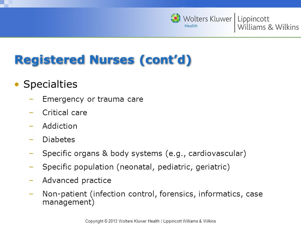 Copyright © 2013 Wolters Kluwer Health | Lippincott Williams & Wilkins Registered Nurses (cont’d) Specialties –Emergency or trauma care –Critical care –Addiction –Diabetes –Specific organs & body systems (e.g., cardiovascular) –Specific population (neonatal, pediatric, geriatric) –Advanced practice –Non-patient (infection control, forensics, informatics, case management)