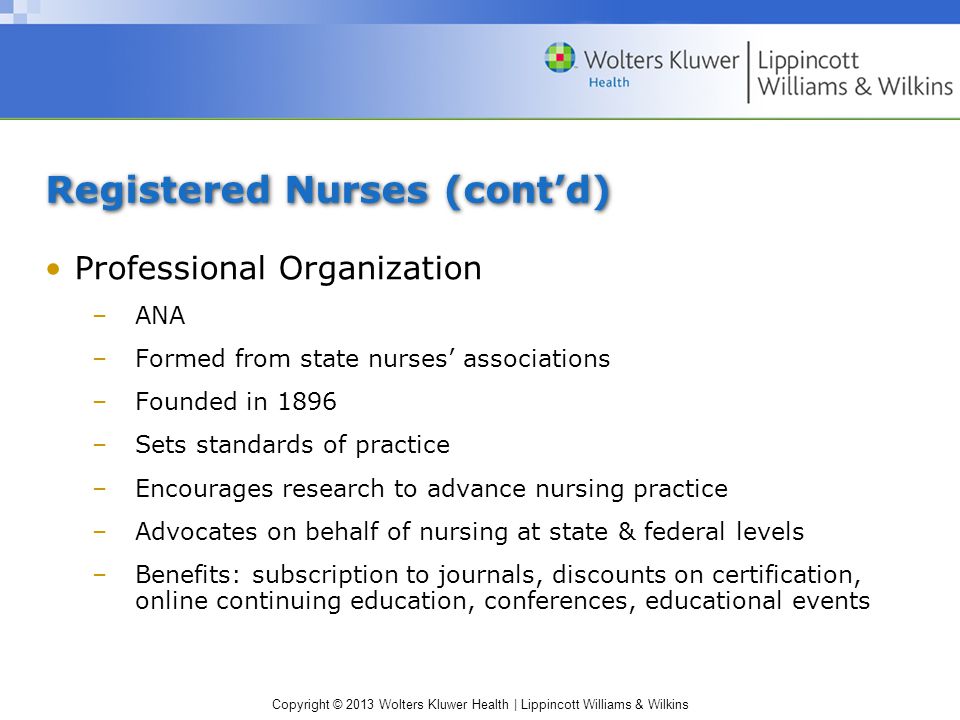 Copyright © 2013 Wolters Kluwer Health | Lippincott Williams & Wilkins Registered Nurses (cont’d) Professional Organization –ANA –Formed from state nurses’ associations –Founded in 1896 –Sets standards of practice –Encourages research to advance nursing practice –Advocates on behalf of nursing at state & federal levels –Benefits: subscription to journals, discounts on certification, online continuing education, conferences, educational events