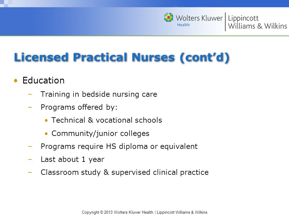 Copyright © 2013 Wolters Kluwer Health | Lippincott Williams & Wilkins Licensed Practical Nurses (cont’d) Education –Training in bedside nursing care –Programs offered by: Technical & vocational schools Community/junior colleges –Programs require HS diploma or equivalent –Last about 1 year –Classroom study & supervised clinical practice
