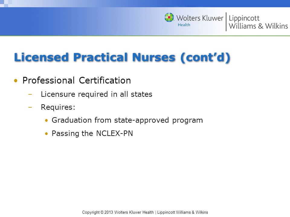 Copyright © 2013 Wolters Kluwer Health | Lippincott Williams & Wilkins Licensed Practical Nurses (cont’d) Professional Certification –Licensure required in all states –Requires: Graduation from state-approved program Passing the NCLEX-PN