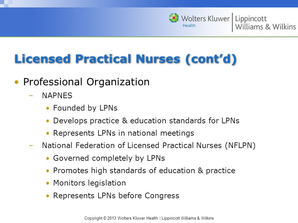 Copyright © 2013 Wolters Kluwer Health | Lippincott Williams & Wilkins Licensed Practical Nurses (cont’d) Professional Organization –NAPNES Founded by LPNs Develops practice & education standards for LPNs Represents LPNs in national meetings –National Federation of Licensed Practical Nurses (NFLPN) Governed completely by LPNs Promotes high standards of education & practice Monitors legislation Represents LPNs before Congress