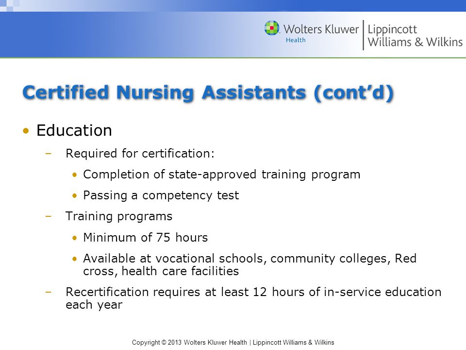 Copyright © 2013 Wolters Kluwer Health | Lippincott Williams & Wilkins Certified Nursing Assistants (cont’d) Education –Required for certification: Completion of state-approved training program Passing a competency test –Training programs Minimum of 75 hours Available at vocational schools, community colleges, Red cross, health care facilities –Recertification requires at least 12 hours of in-service education each year