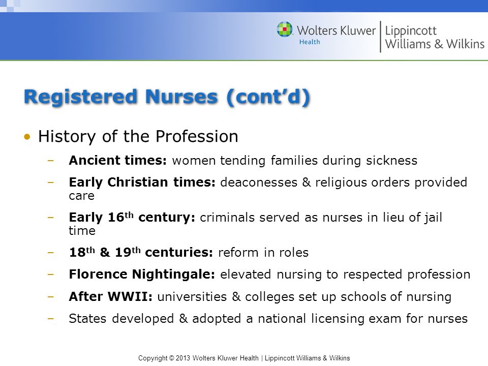 Copyright © 2013 Wolters Kluwer Health | Lippincott Williams & Wilkins Registered Nurses (cont’d) History of the Profession –Ancient times: women tending families during sickness –Early Christian times: deaconesses & religious orders provided care –Early 16 th century: criminals served as nurses in lieu of jail time –18 th & 19 th centuries: reform in roles –Florence Nightingale: elevated nursing to respected profession –After WWII: universities & colleges set up schools of nursing –States developed & adopted a national licensing exam for nurses