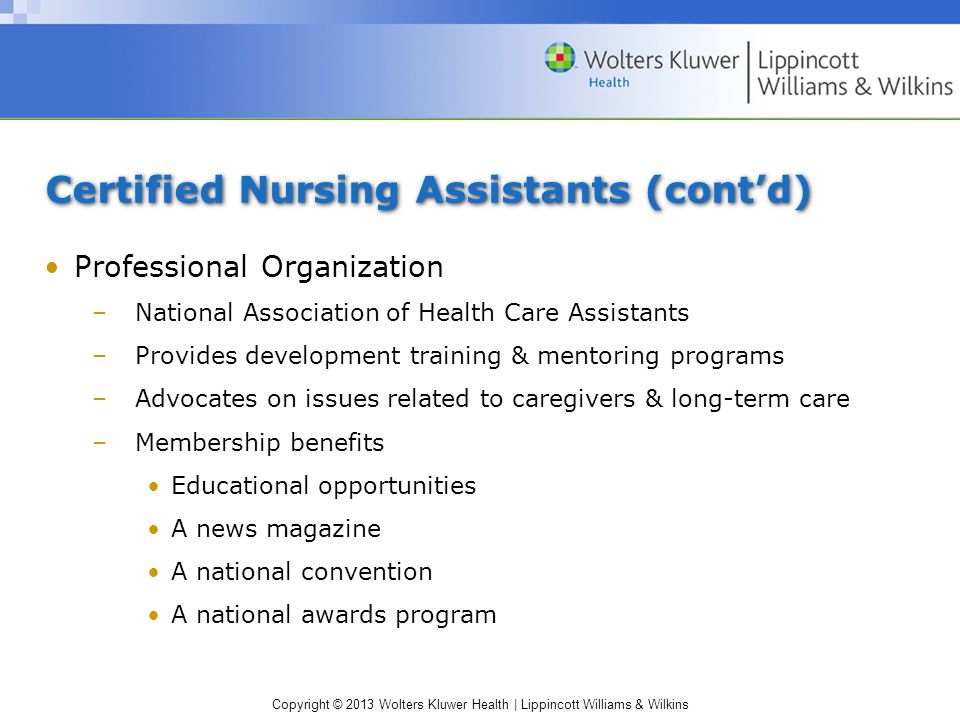 Copyright © 2013 Wolters Kluwer Health | Lippincott Williams & Wilkins Certified Nursing Assistants (cont’d) Professional Organization –National Association of Health Care Assistants –Provides development training & mentoring programs –Advocates on issues related to caregivers & long-term care –Membership benefits Educational opportunities A news magazine A national convention A national awards program
