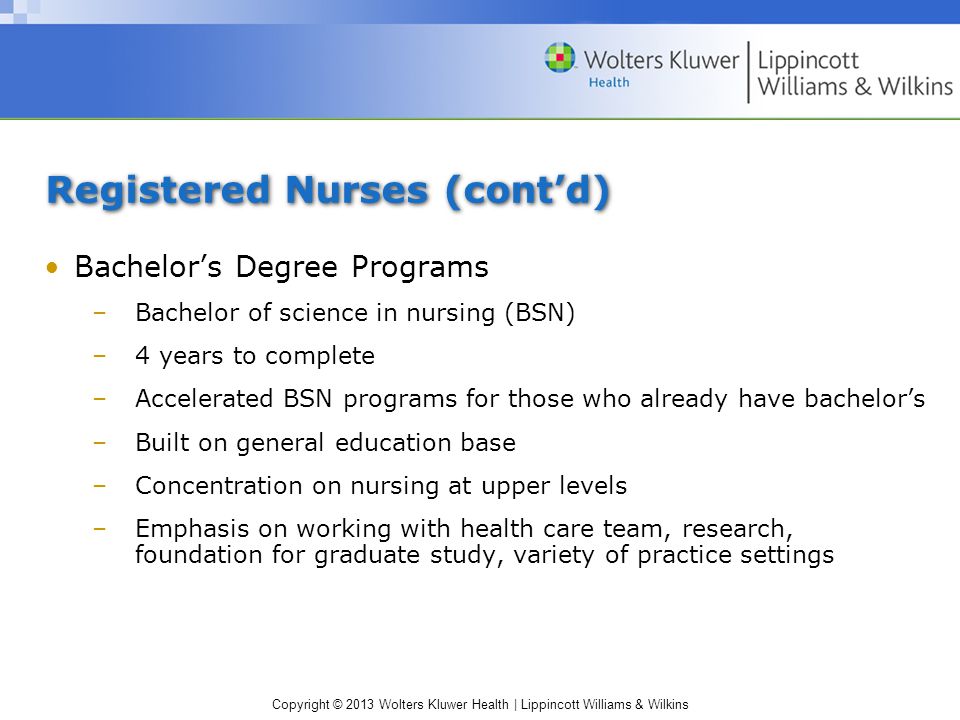 Copyright © 2013 Wolters Kluwer Health | Lippincott Williams & Wilkins Registered Nurses (cont’d) Bachelor’s Degree Programs –Bachelor of science in nursing (BSN) –4 years to complete –Accelerated BSN programs for those who already have bachelor’s –Built on general education base –Concentration on nursing at upper levels –Emphasis on working with health care team, research, foundation for graduate study, variety of practice settings