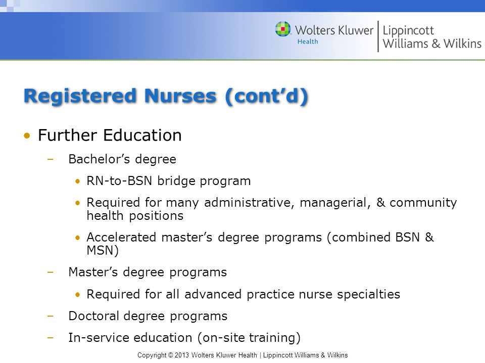 Copyright © 2013 Wolters Kluwer Health | Lippincott Williams & Wilkins Registered Nurses (cont’d) Further Education –Bachelor’s degree RN-to-BSN bridge program Required for many administrative, managerial, & community health positions Accelerated master’s degree programs (combined BSN & MSN) –Master’s degree programs Required for all advanced practice nurse specialties –Doctoral degree programs –In-service education (on-site training)