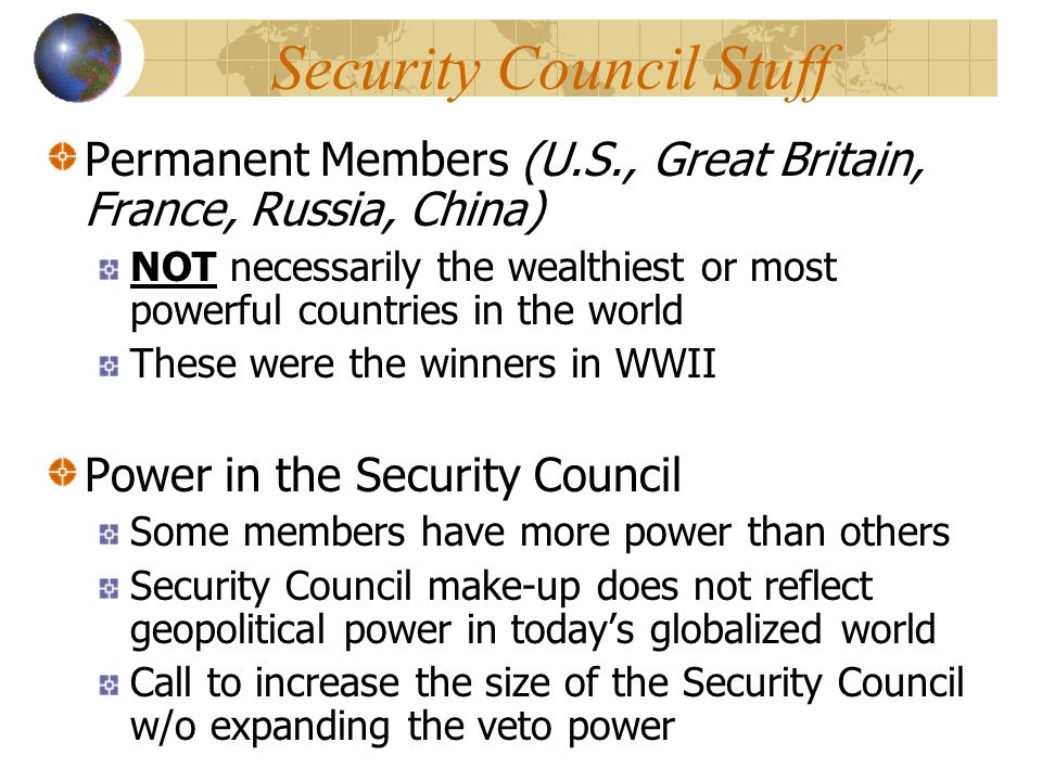 Security Council Stuff Permanent Members (U.S., Great Britain, France, Russia, China) NOT necessarily the wealthiest or most powerful countries in the world These were the winners in WWII Power in the Security Council Some members have more power than others Security Council make-up does not reflect geopolitical power in today’s globalized world Call to increase the size of the Security Council w/o expanding the veto power