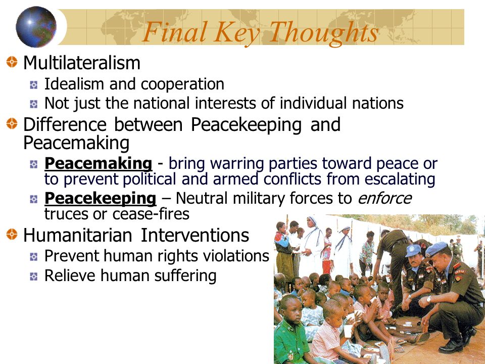 Final Key Thoughts Multilateralism Idealism and cooperation Not just the national interests of individual nations Difference between Peacekeeping and Peacemaking Peacemaking - bring warring parties toward peace or to prevent political and armed conflicts from escalating Peacekeeping – Neutral military forces to enforce truces or cease-fires Humanitarian Interventions Prevent human rights violations Relieve human suffering
