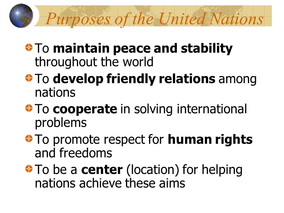 Purposes of the United Nations To maintain peace and stability throughout the world To develop friendly relations among nations To cooperate in solving international problems To promote respect for human rights and freedoms To be a center (location) for helping nations achieve these aims
