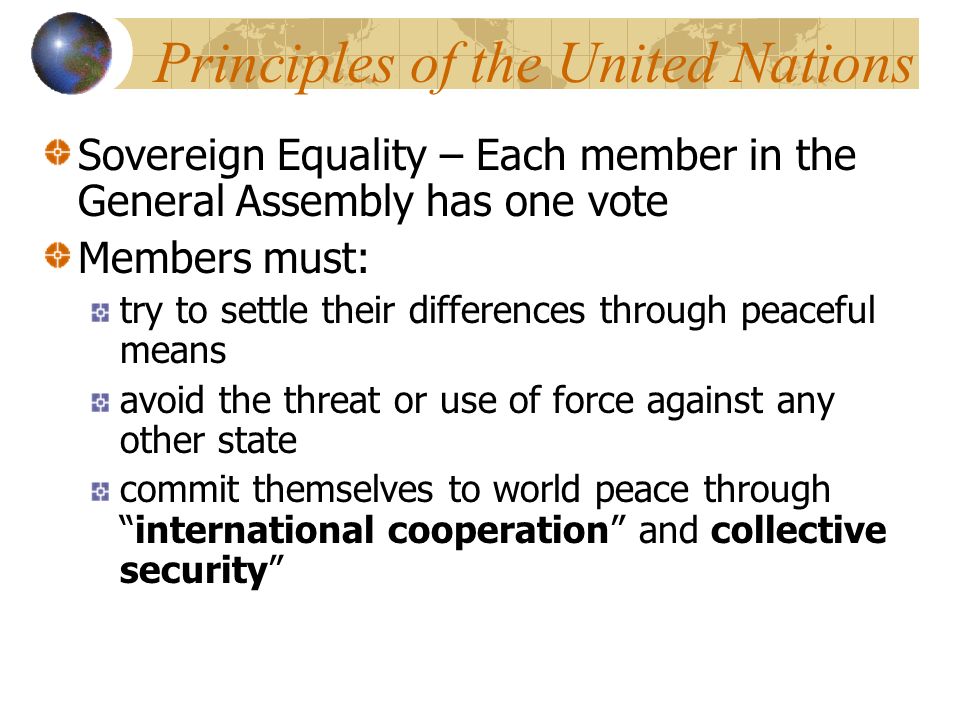 Principles of the United Nations Sovereign Equality – Each member in the General Assembly has one vote Members must: try to settle their differences through peaceful means avoid the threat or use of force against any other state commit themselves to world peace through international cooperation and collective security
