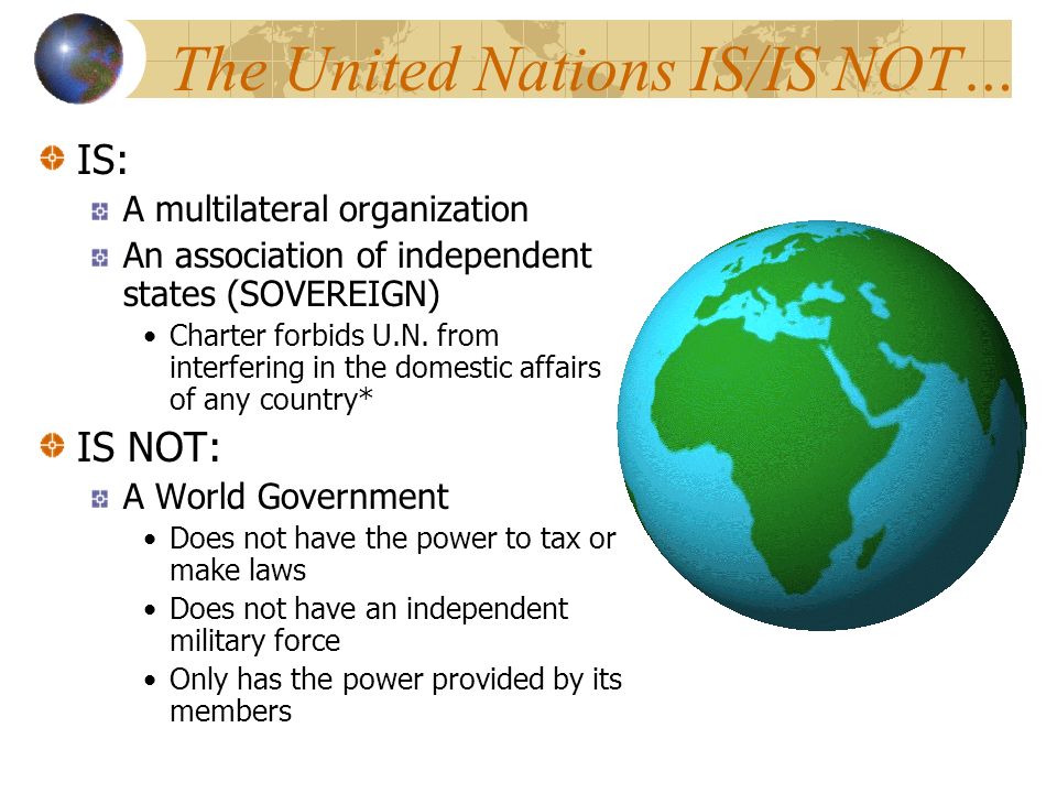 The United Nations IS/IS NOT… IS: A multilateral organization An association of independent states (SOVEREIGN) Charter forbids U.N.
