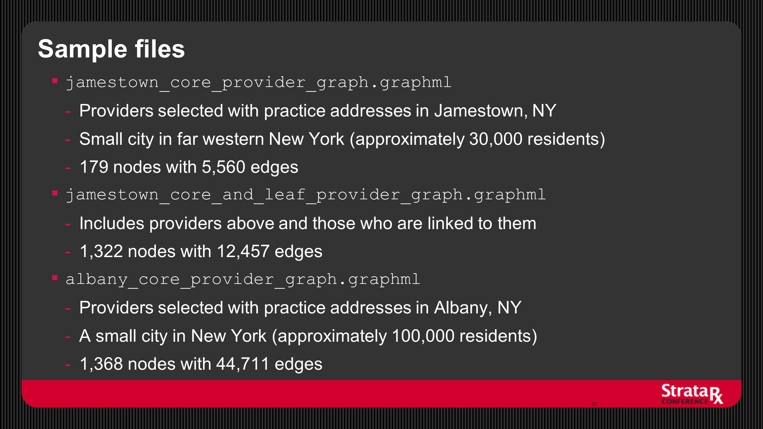 Sample files  jamestown_core_provider_graph.graphml -Providers selected with practice addresses in Jamestown, NY -Small city in far western New York (approximately 30,000 residents) -179 nodes with 5,560 edges  jamestown_core_and_leaf_provider_graph.graphml -Includes providers above and those who are linked to them -1,322 nodes with 12,457 edges  albany_core_provider_graph.graphml -Providers selected with practice addresses in Albany, NY -A small city in New York (approximately 100,000 residents) -1,368 nodes with 44,711 edges 22