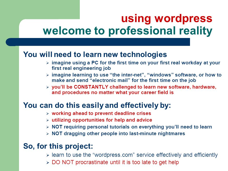 using wordpress welcome to professional reality You will need to learn new technologies  imagine using a PC for the first time on your first real workday at your first real engineering job  imagine learning to use the inter-net , windows software, or how to make and send electronic mail for the first time on the job  you’ll be CONSTANTLY challenged to learn new software, hardware, and procedures no matter what your career field is You can do this easily and effectively by:  working ahead to prevent deadline crises  utilizing opportunities for help and advice  NOT requiring personal tutorials on everything you’ll need to learn  NOT dragging other people into last-minute nightmares So, for this project:  learn to use the wordpress.com service effectively and efficiently  DO NOT procrastinate until it is too late to get help