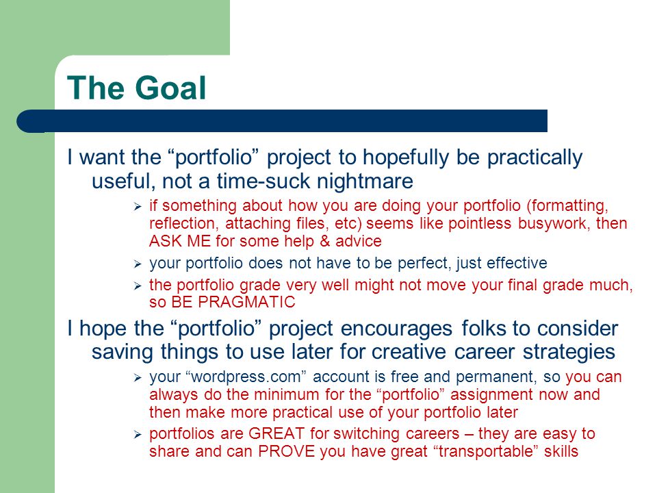 The Goal I want the portfolio project to hopefully be practically useful, not a time-suck nightmare  if something about how you are doing your portfolio (formatting, reflection, attaching files, etc) seems like pointless busywork, then ASK ME for some help & advice  your portfolio does not have to be perfect, just effective  the portfolio grade very well might not move your final grade much, so BE PRAGMATIC I hope the portfolio project encourages folks to consider saving things to use later for creative career strategies  your wordpress.com account is free and permanent, so you can always do the minimum for the portfolio assignment now and then make more practical use of your portfolio later  portfolios are GREAT for switching careers – they are easy to share and can PROVE you have great transportable skills