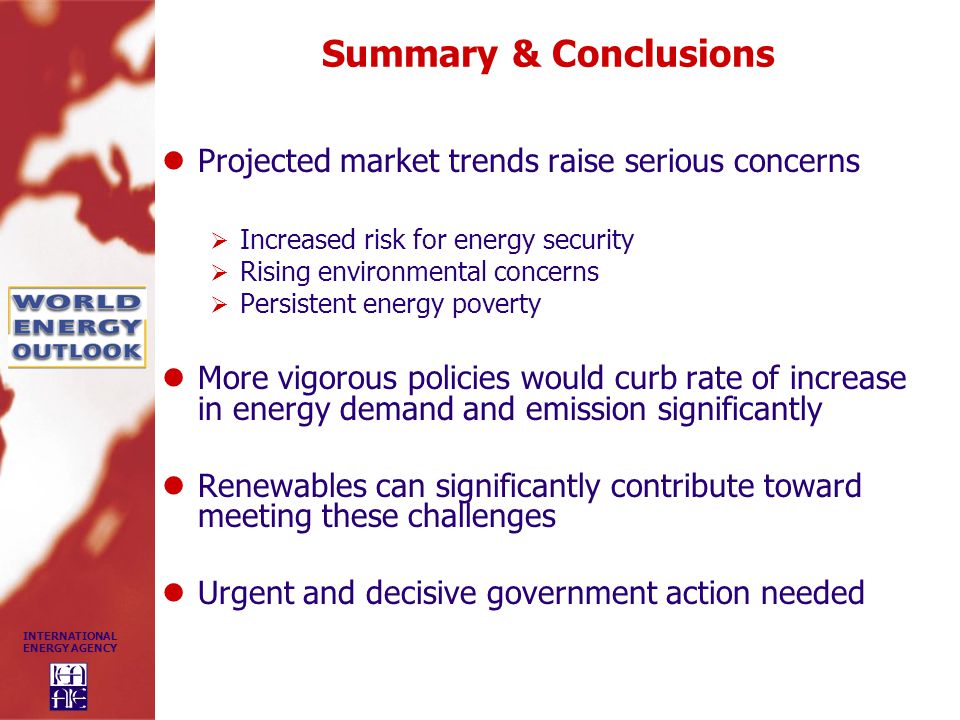 INTERNATIONAL ENERGY AGENCY Summary & Conclusions Projected market trends raise serious concerns  Increased risk for energy security  Rising environmental concerns  Persistent energy poverty More vigorous policies would curb rate of increase in energy demand and emission significantly Renewables can significantly contribute toward meeting these challenges Urgent and decisive government action needed