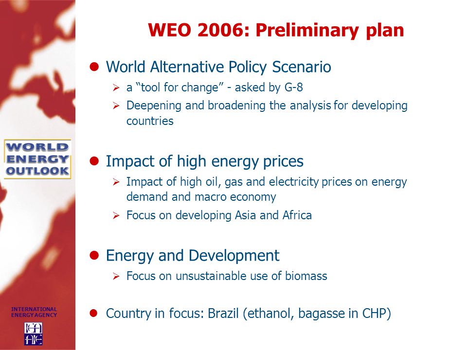 INTERNATIONAL ENERGY AGENCY WEO 2006: Preliminary plan World Alternative Policy Scenario  a tool for change - asked by G-8  Deepening and broadening the analysis for developing countries Impact of high energy prices  Impact of high oil, gas and electricity prices on energy demand and macro economy  Focus on developing Asia and Africa Energy and Development  Focus on unsustainable use of biomass Country in focus: Brazil (ethanol, bagasse in CHP)