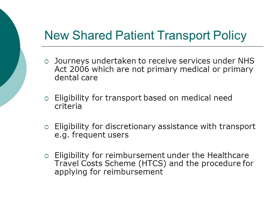 New Shared Patient Transport Policy  Journeys undertaken to receive services under NHS Act 2006 which are not primary medical or primary dental care  Eligibility for transport based on medical need criteria  Eligibility for discretionary assistance with transport e.g.