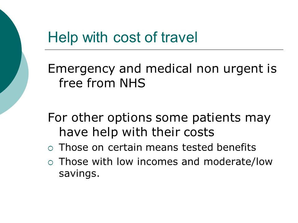 Help with cost of travel Emergency and medical non urgent is free from NHS For other options some patients may have help with their costs  Those on certain means tested benefits  Those with low incomes and moderate/low savings.
