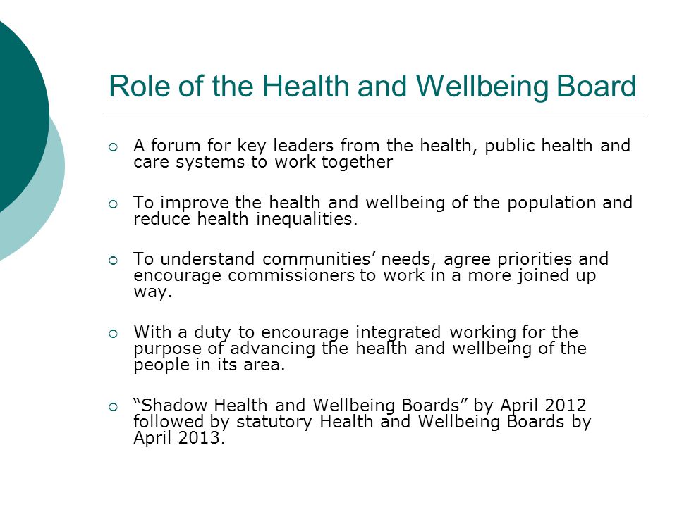 Role of the Health and Wellbeing Board  A forum for key leaders from the health, public health and care systems to work together  To improve the health and wellbeing of the population and reduce health inequalities.