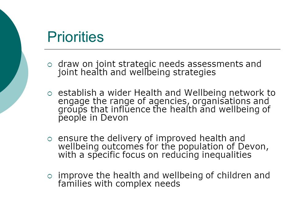 Priorities  draw on joint strategic needs assessments and joint health and wellbeing strategies  establish a wider Health and Wellbeing network to engage the range of agencies, organisations and groups that influence the health and wellbeing of people in Devon  ensure the delivery of improved health and wellbeing outcomes for the population of Devon, with a specific focus on reducing inequalities  improve the health and wellbeing of children and families with complex needs