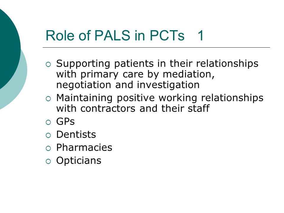 Role of PALS in PCTs 1  Supporting patients in their relationships with primary care by mediation, negotiation and investigation  Maintaining positive working relationships with contractors and their staff  GPs  Dentists  Pharmacies  Opticians