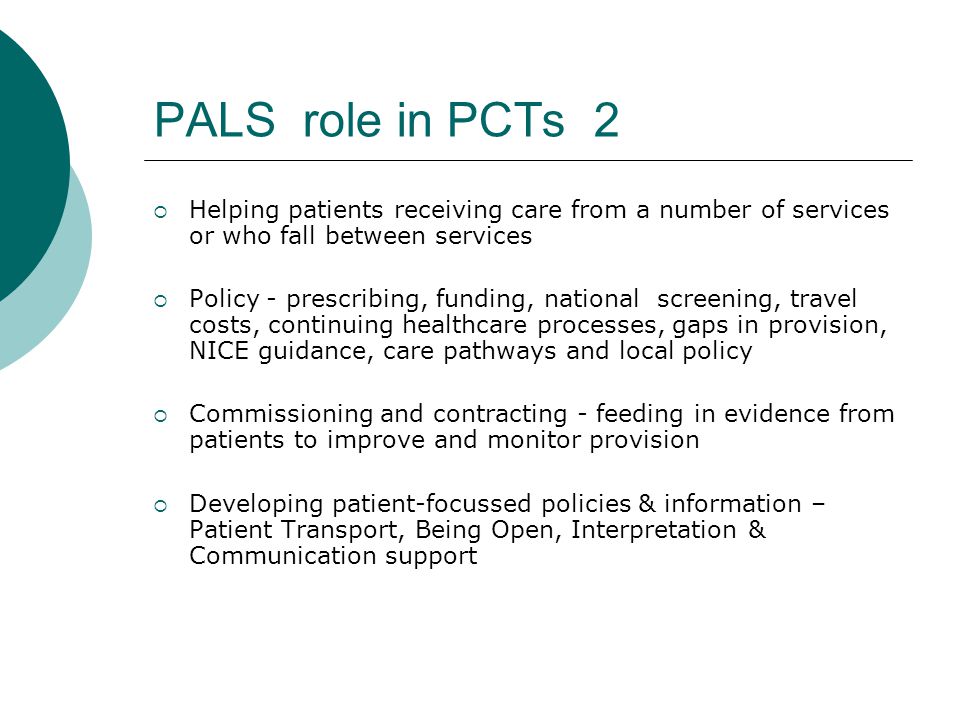 PALS role in PCTs 2  Helping patients receiving care from a number of services or who fall between services  Policy - prescribing, funding, national screening, travel costs, continuing healthcare processes, gaps in provision, NICE guidance, care pathways and local policy  Commissioning and contracting - feeding in evidence from patients to improve and monitor provision  Developing patient-focussed policies & information – Patient Transport, Being Open, Interpretation & Communication support