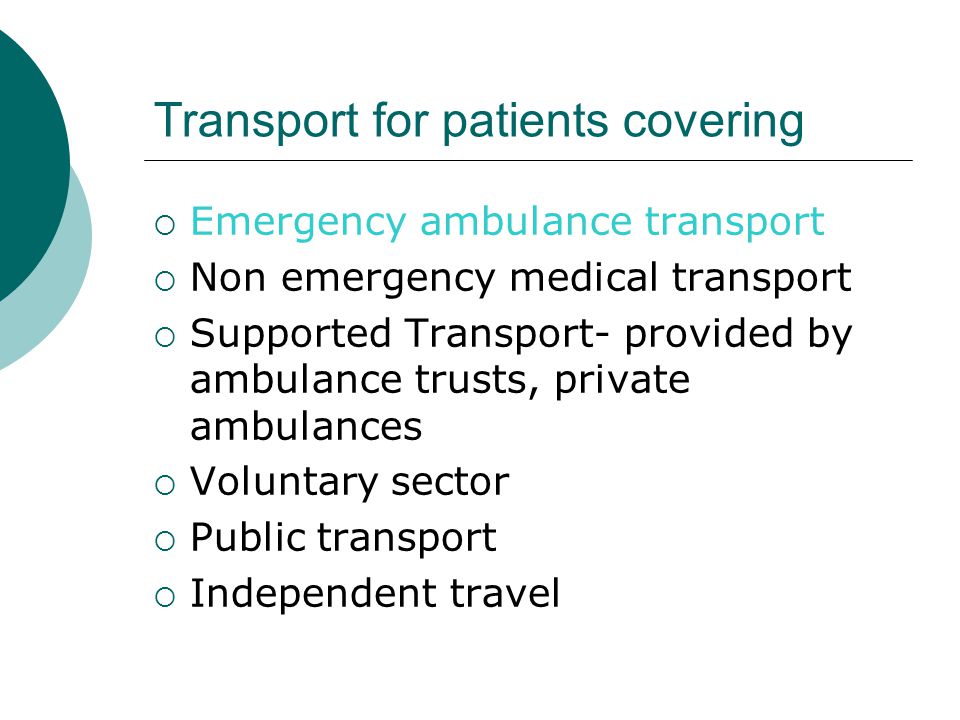 Transport for patients covering  Emergency ambulance transport  Non emergency medical transport  Supported Transport- provided by ambulance trusts, private ambulances  Voluntary sector  Public transport  Independent travel