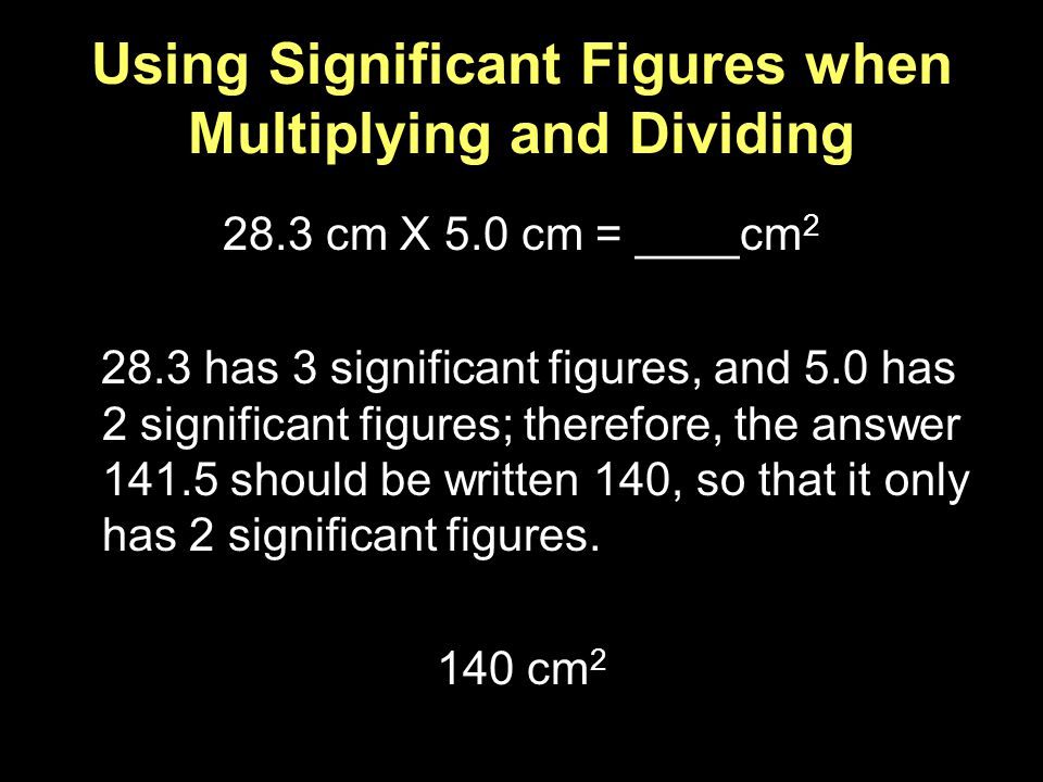 Using Significant Figures when Multiplying and Dividing 28.3 cm X 5.0 cm = ____cm has 3 significant figures, and 5.0 has 2 significant figures; therefore, the answer should be written 140, so that it only has 2 significant figures.