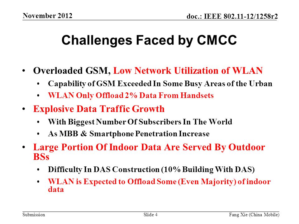 Submission doc.: IEEE /1258r2 Challenges Faced by CMCC Overloaded GSM, Low Network Utilization of WLAN Capability of GSM Exceeded In Some Busy Areas of the Urban WLAN Only Offload 2% Data From Handsets Explosive Data Traffic Growth With Biggest Number Of Subscribers In The World As MBB & Smartphone Penetration Increase Large Portion Of Indoor Data Are Served By Outdoor BSs Difficulty In DAS Construction (10% Building With DAS) WLAN is Expected to Offload Some (Even Majority) of indoor data Slide 4Fang Xie (China Mobile) November 2012