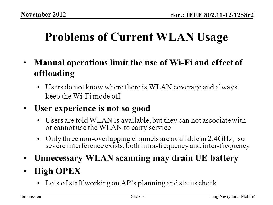 Submission doc.: IEEE /1258r2 Problems of Current WLAN Usage Manual operations limit the use of Wi-Fi and effect of offloading Users do not know where there is WLAN coverage and always keep the Wi-Fi mode off User experience is not so good Users are told WLAN is available, but they can not associate with or cannot use the WLAN to carry service Only three non-overlapping channels are available in 2.4GHz, so severe interference exists, both intra-frequency and inter-frequency Unnecessary WLAN scanning may drain UE battery High OPEX Lots of staff working on AP’s planning and status check Slide 5Fang Xie (China Mobile) November 2012
